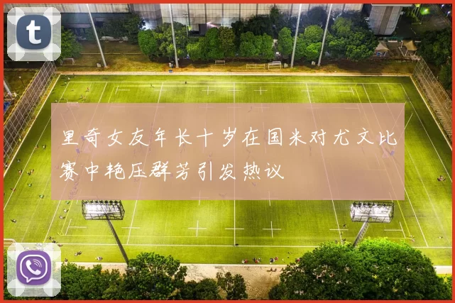 里奇女友年长十岁在国米对尤文比赛中艳压群芳引发热议
