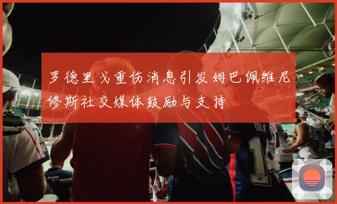 罗德里戈重伤消息引发姆巴佩维尼修斯社交媒体鼓励与支持