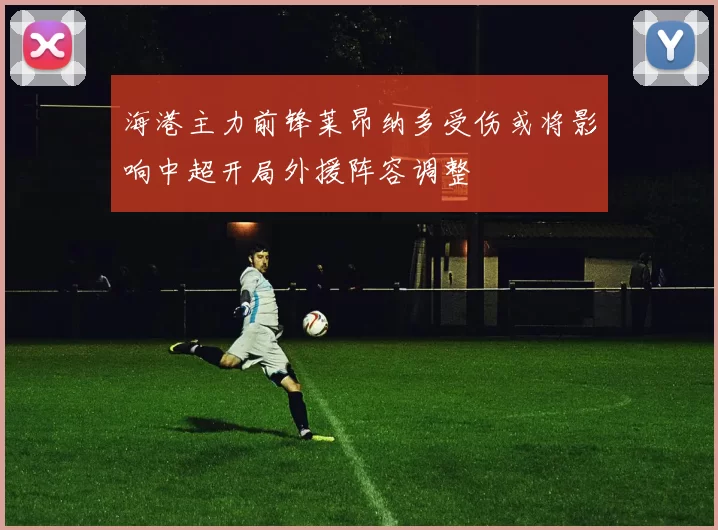 海港主力前锋莱昂纳多受伤或将影响中超开局外援阵容调整