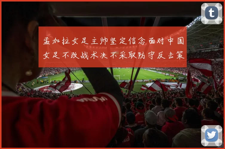 孟加拉女足主帅坚定信念面对中国女足不改战术决不采取防守反击策略